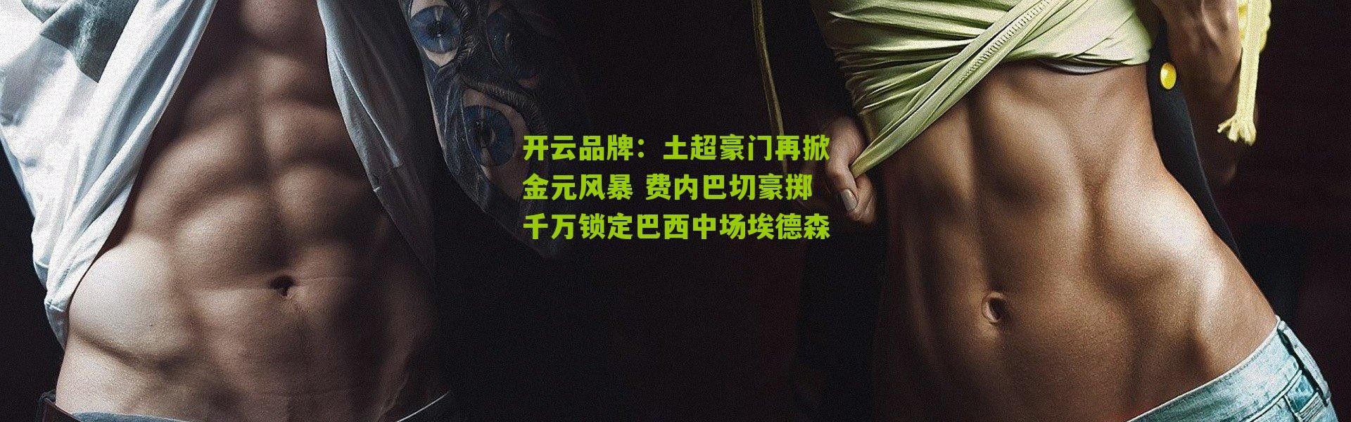 开云品牌：土超豪门再掀金元风暴 费内巴切豪掷千万锁定巴西中场埃德森